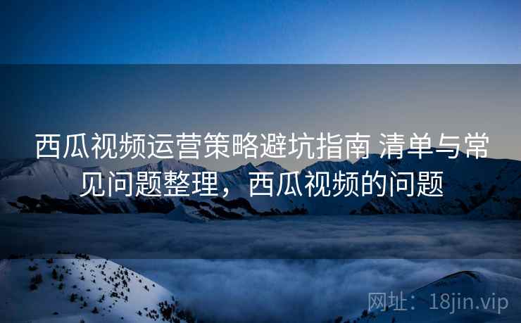 西瓜视频运营策略避坑指南 清单与常见问题整理,西瓜视频的问题 西瓜视频运营策略避坑指南 清单与常见问题整理,西瓜视频的问题