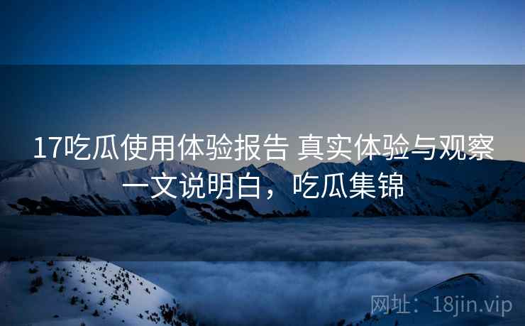 17吃瓜使用体验报告 真实体验与观察一文说明白，吃瓜集锦