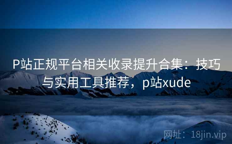 P站正规平台相关收录提升合集:技巧与实用工具推荐,p站xude P站正规平台相关收录提升合集:技巧与实用工具推荐,p站xude