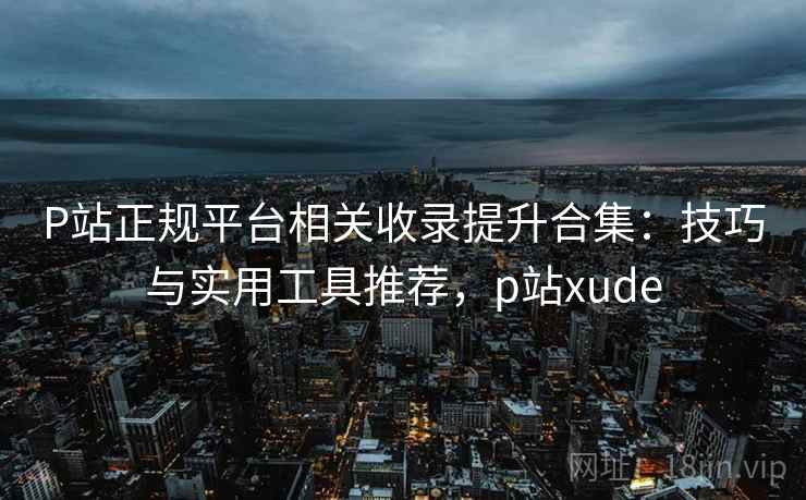 P站正规平台相关收录提升合集：技巧与实用工具推荐，p站xude
