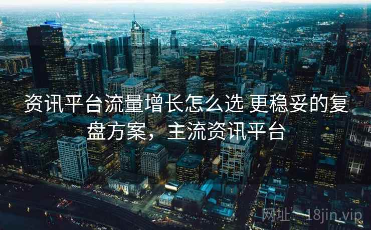 资讯平台流量增长怎么选 更稳妥的复盘方案,主流资讯平台 资讯平台流量增长怎么选 更稳妥的复盘方案,主流资讯平台