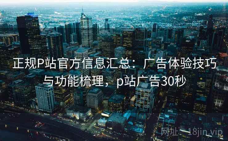 正规P站官方信息汇总：广告体验技巧与功能梳理，p站广告30秒