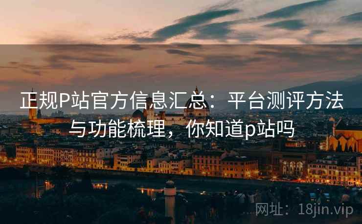 正规P站官方信息汇总:平台测评方法与功能梳理,你知道p站吗 正规P站官方信息汇总:平台测评方法与功能梳理,你知道p站吗
