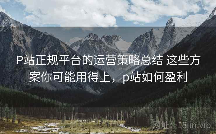 P站正规平台的运营策略总结 这些方案你可能用得上,p站如何盈利 P站正规平台的运营策略总结 这些方案你可能用得上,p站如何盈利