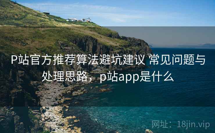P站官方推荐算法避坑建议 常见问题与处理思路,p站app是什么 P站官方推荐算法避坑建议 常见问题与处理思路,p站app是什么