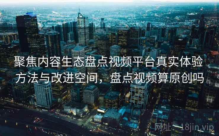 聚焦内容生态盘点视频平台真实体验 方法与改进空间，盘点视频算原创吗