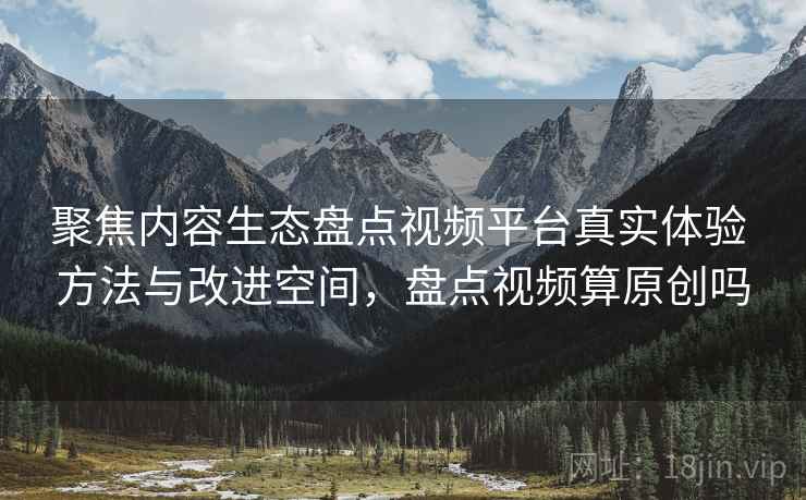 聚焦内容生态盘点视频平台真实体验 方法与改进空间，盘点视频算原创吗