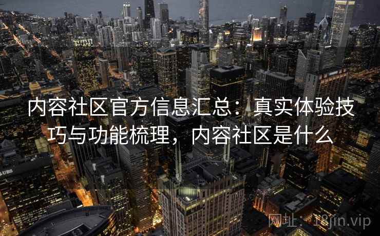 内容社区官方信息汇总：真实体验技巧与功能梳理，内容社区是什么