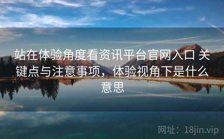 站在体验角度看资讯平台官网入口 关键点与注意事项，体验视角下是什么意思
