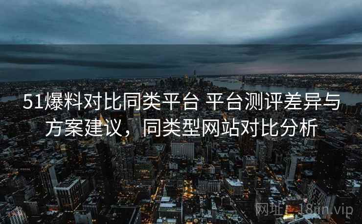 51爆料对比同类平台 平台测评差异与方案建议，同类型网站对比分析