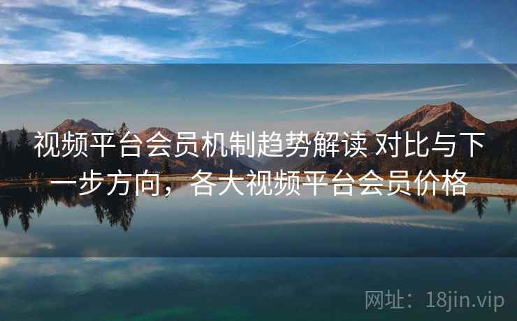 视频平台会员机制趋势解读 对比与下一步方向，各大视频平台会员价格