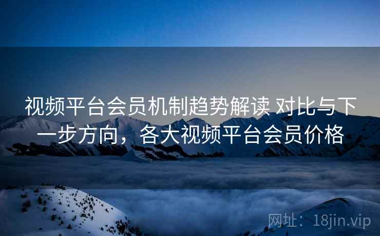视频平台会员机制趋势解读 对比与下一步方向，各大视频平台会员价格