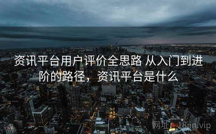 资讯平台用户评价全思路 从入门到进阶的路径，资讯平台是什么