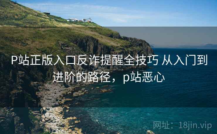 P站正版入口反诈提醒全技巧 从入门到进阶的路径，p站恶心