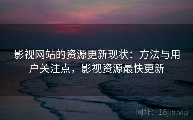 影视网站的资源更新现状:方法与用户关注点,影视资源最快更新 影视网站的资源更新现状:方法与用户关注点,影视资源最快更新
