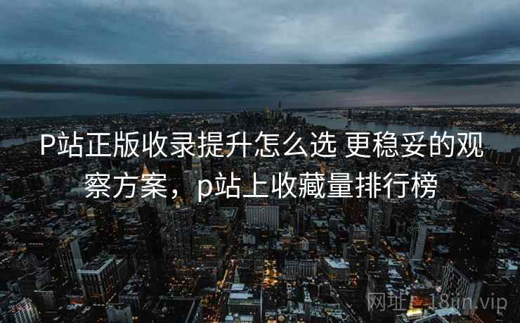 P站正版收录提升怎么选 更稳妥的观察方案，p站上收藏量排行榜