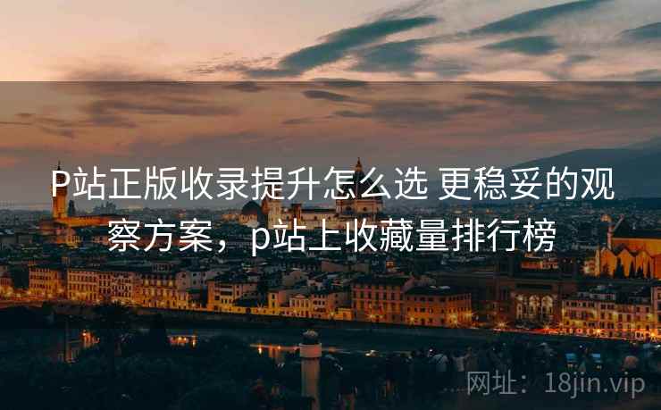 P站正版收录提升怎么选 更稳妥的观察方案，p站上收藏量排行榜