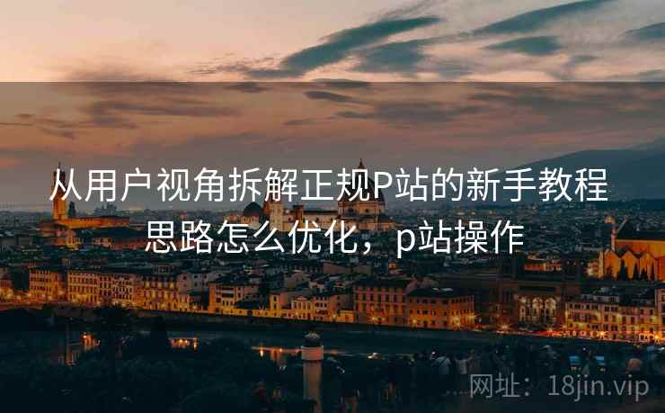 从用户视角拆解正规P站的新手教程 思路怎么优化,p站操作 从用户视角拆解正规P站的新手教程 思路怎么优化,p站操作