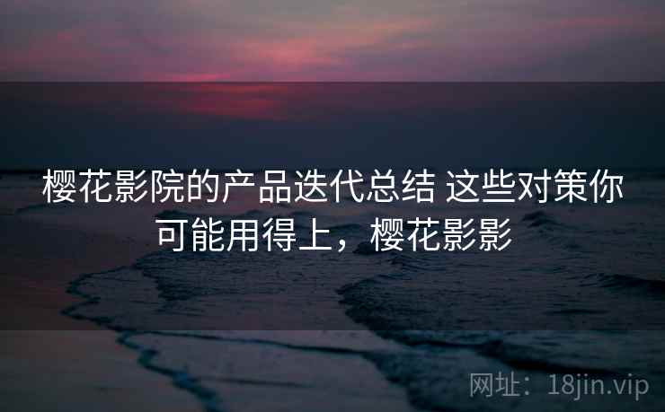 樱花影院的产品迭代总结 这些对策你可能用得上，樱花影影