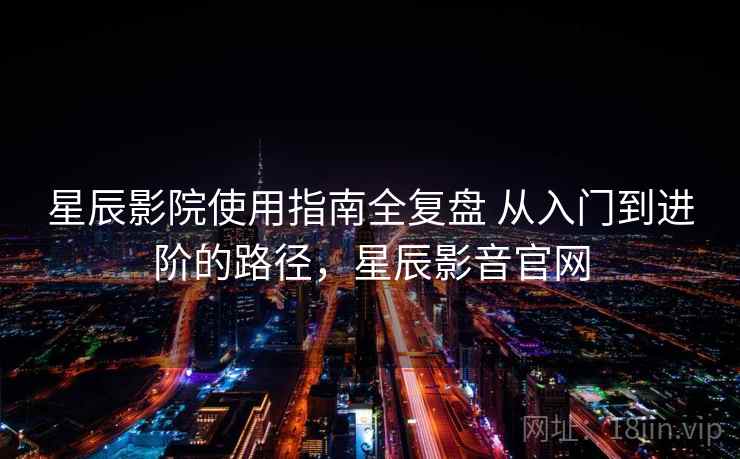 星辰影院使用指南全复盘 从入门到进阶的路径，星辰影音官网