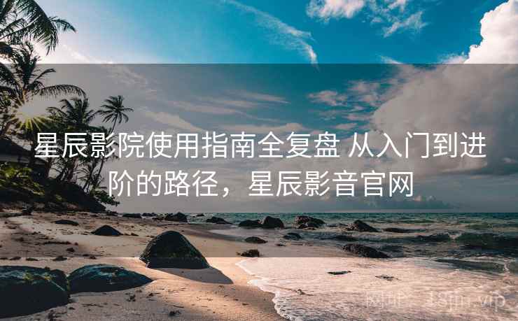 星辰影院使用指南全复盘 从入门到进阶的路径,星辰影音官网 星辰影院使用指南全复盘 从入门到进阶的路径,星辰影音官网