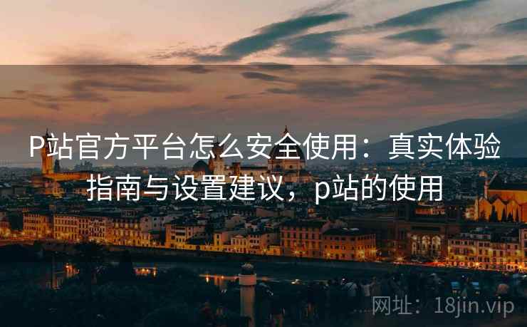 P站官方平台怎么安全使用：真实体验指南与设置建议，p站的使用