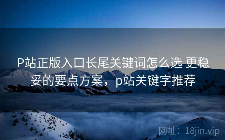 P站正版入口长尾关键词怎么选 更稳妥的要点方案，p站关键字推荐