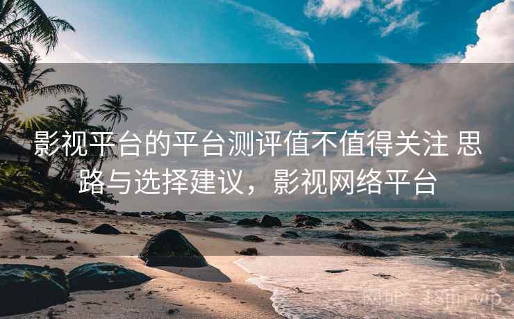 影视平台的平台测评值不值得关注 思路与选择建议,影视网络平台 影视平台的平台测评值不值得关注 思路与选择建议,影视网络平台