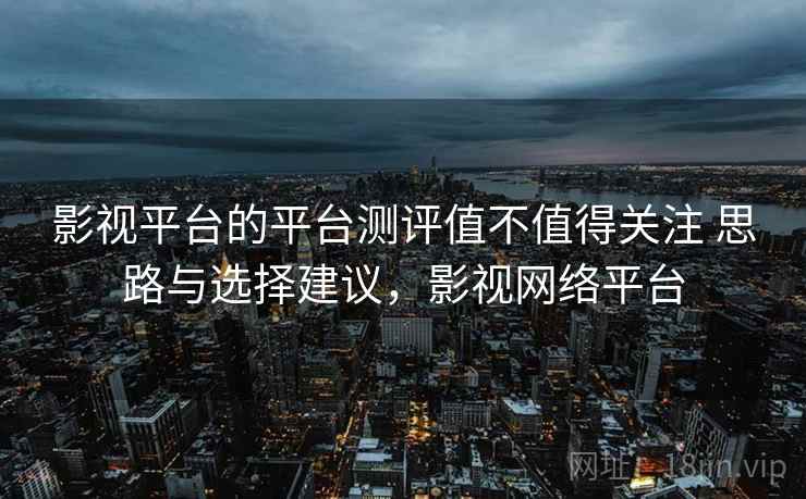 影视平台的平台测评值不值得关注 思路与选择建议，影视网络平台