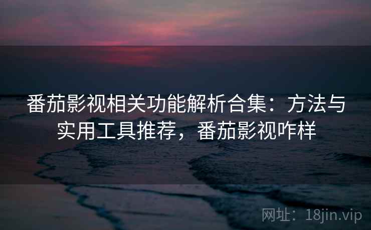 番茄影视相关功能解析合集：方法与实用工具推荐，番茄影视咋样