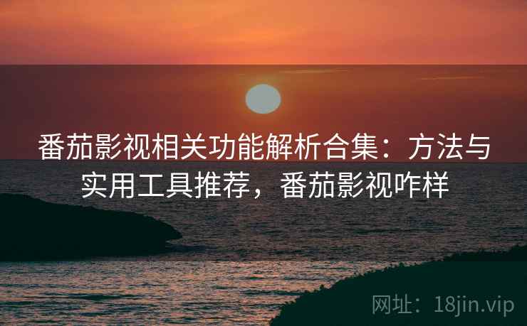 番茄影视相关功能解析合集：方法与实用工具推荐，番茄影视咋样
