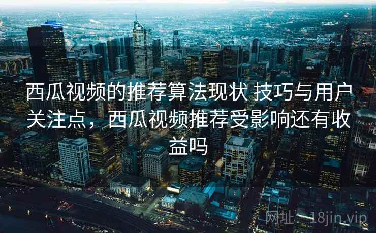 西瓜视频的推荐算法现状 技巧与用户关注点,西瓜视频推荐受影响还有收益吗 西瓜视频的推荐算法现状 技巧与用户关注点,西瓜视频推荐受影响还有收益吗
