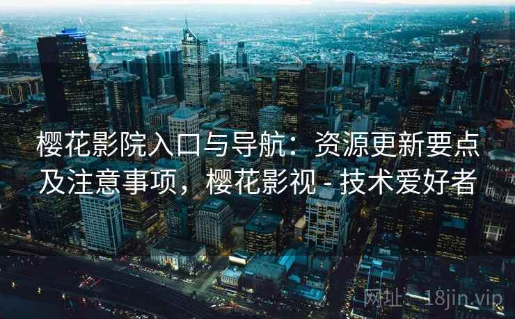 樱花影院入口与导航：资源更新要点及注意事项，樱花影视 - 技术爱好者