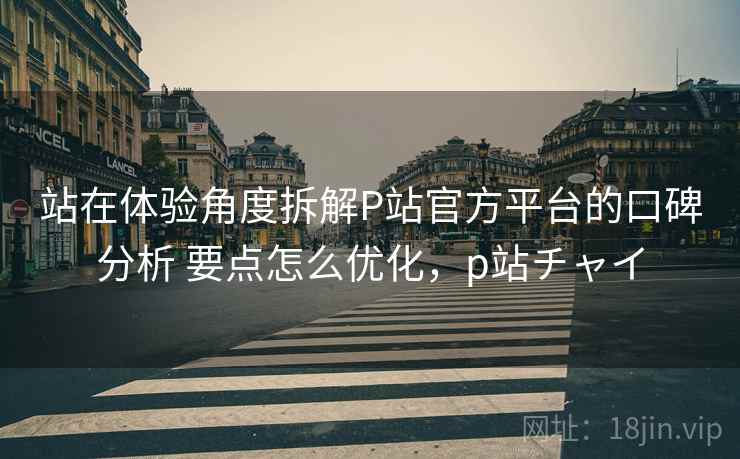 站在体验角度拆解P站官方平台的口碑分析 要点怎么优化，p站チャイ