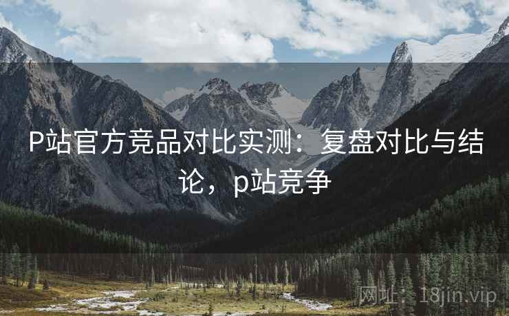 P站官方竞品对比实测：复盘对比与结论，p站竞争