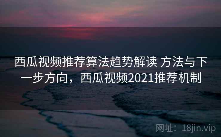 西瓜视频推荐算法趋势解读 方法与下一步方向，西瓜视频2021推荐机制