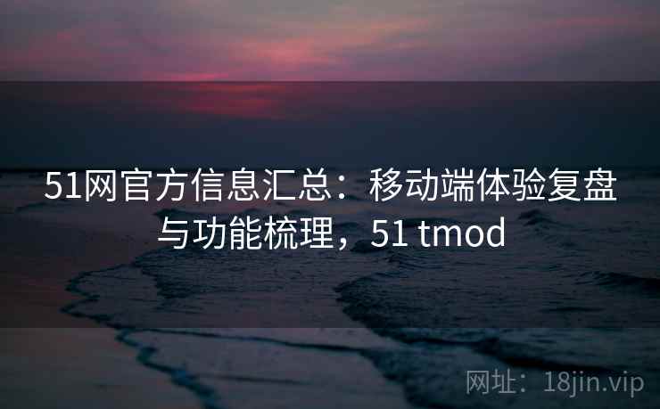 51网官方信息汇总：移动端体验复盘与功能梳理，51 tmod