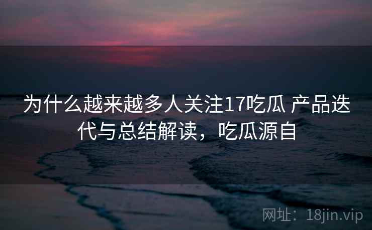 为什么越来越多人关注17吃瓜 产品迭代与总结解读，吃瓜源自
