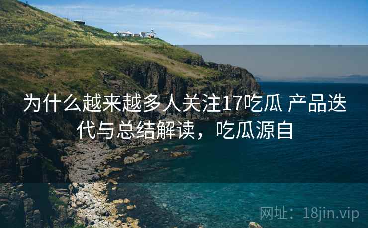 为什么越来越多人关注17吃瓜 产品迭代与总结解读，吃瓜源自