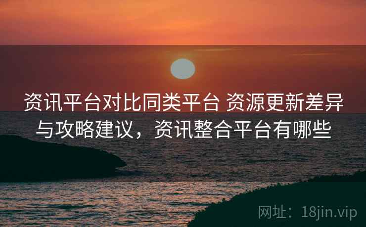 资讯平台对比同类平台 资源更新差异与攻略建议，资讯整合平台有哪些