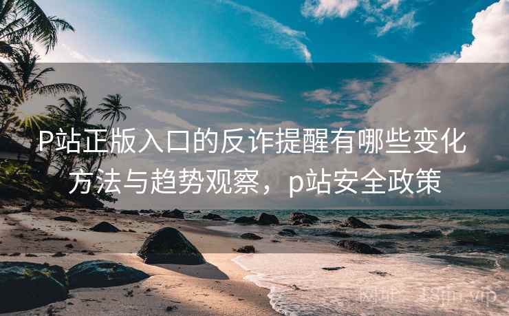 P站正版入口的反诈提醒有哪些变化 方法与趋势观察，p站安全政策