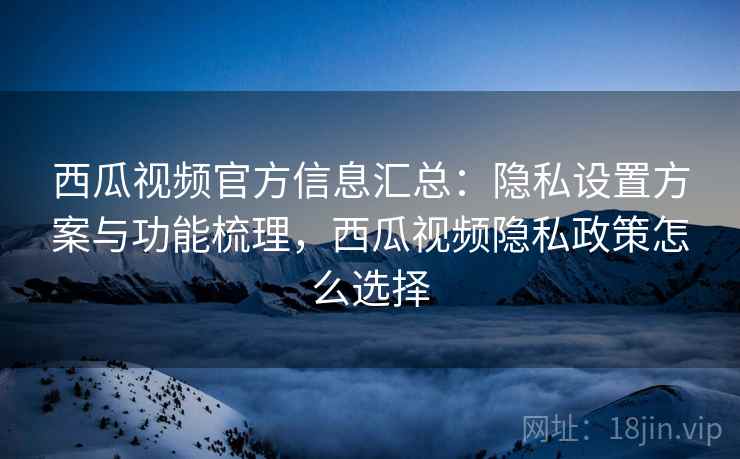 西瓜视频官方信息汇总：隐私设置方案与功能梳理，西瓜视频隐私政策怎么选择