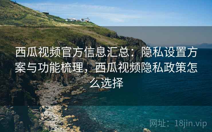 西瓜视频官方信息汇总：隐私设置方案与功能梳理，西瓜视频隐私政策怎么选择