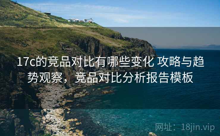 17c的竞品对比有哪些变化 攻略与趋势观察，竞品对比分析报告模板
