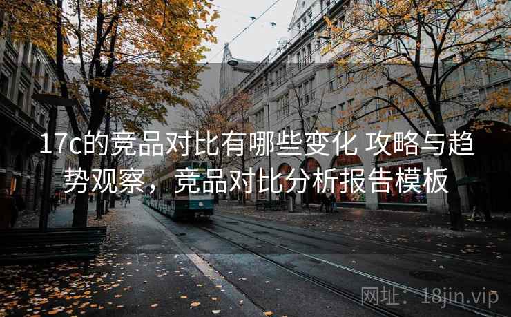 17c的竞品对比有哪些变化 攻略与趋势观察，竞品对比分析报告模板