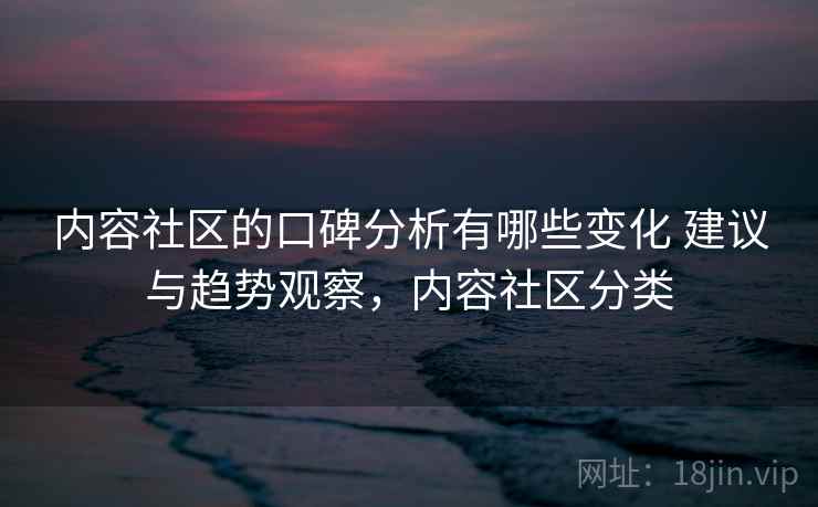 内容社区的口碑分析有哪些变化 建议与趋势观察，内容社区分类