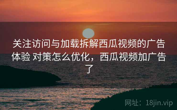 关注访问与加载拆解西瓜视频的广告体验 对策怎么优化，西瓜视频加广告了