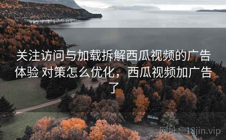 关注访问与加载拆解西瓜视频的广告体验 对策怎么优化，西瓜视频加广告了