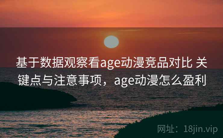基于数据观察看age动漫竞品对比 关键点与注意事项，age动漫怎么盈利