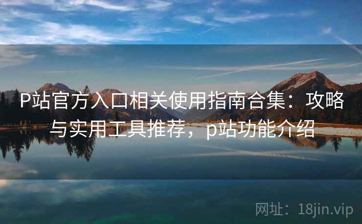P站官方入口相关使用指南合集：攻略与实用工具推荐，p站功能介绍